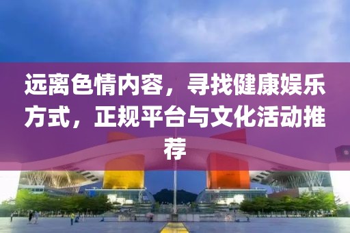 远离色情内容，寻找健康娱乐方式，正规平台与文化活动推荐