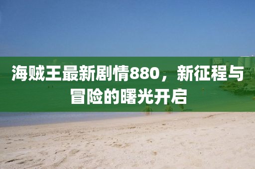 海贼王最新剧情880，新征程与冒险的曙光开启