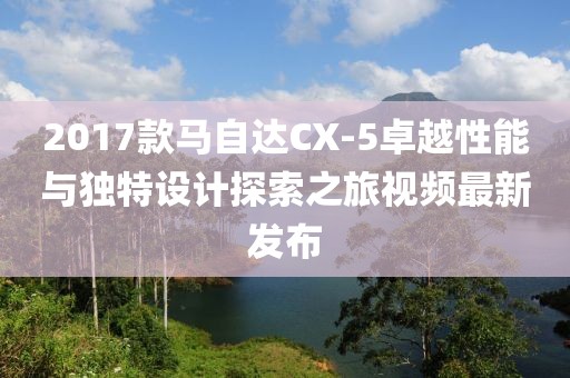 2017款马自达CX-5卓越性能与独特设计探索之旅视频最新发布