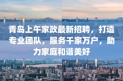 青岛上午家政最新招聘，打造专业团队，服务千家万户，助力家庭和谐美好