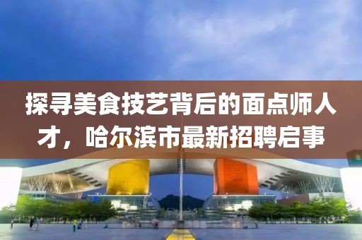 探寻美食技艺背后的面点师人才，哈尔滨市最新招聘启事