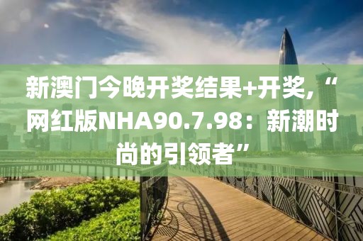 新澳门今晚开奖结果+开奖,“网红版NHA90.7.98：新潮时尚的引领者”