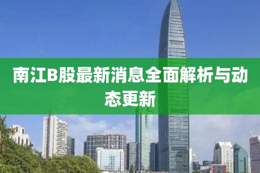 南江B股最新消息全面解析与动态更新