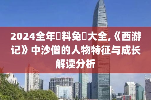 2024全年資料免費大全,《西游记》中沙僧的人物特征与成长解读分析