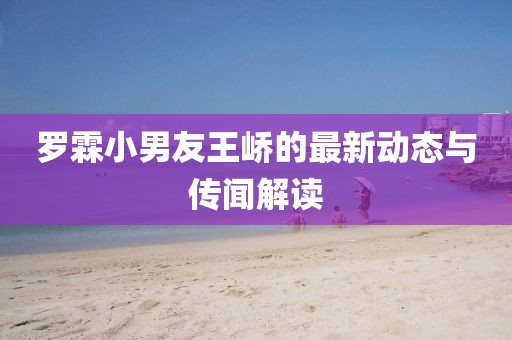 罗霖小男友王峤的最新动态与传闻解读