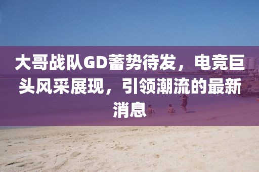 大哥战队GD蓄势待发，电竞巨头风采展现，引领潮流的最新消息
