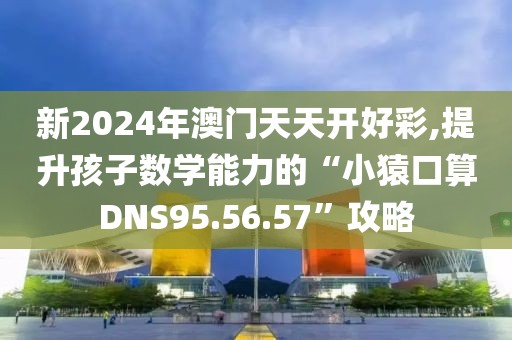新2024年澳门天天开好彩,提升孩子数学能力的“小猿口算DNS95.56.57”攻略