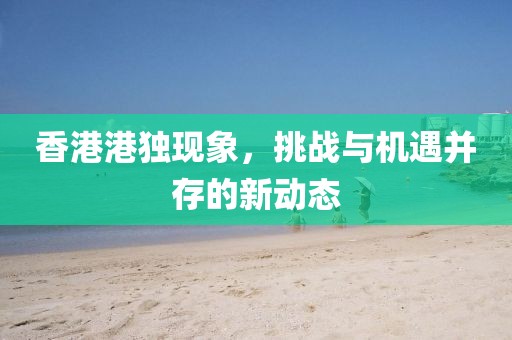 香港港独现象，挑战与机遇并存的新动态