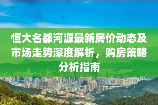 恒大名都河源最新房价动态及市场走势深度解析，购房策略分析指南