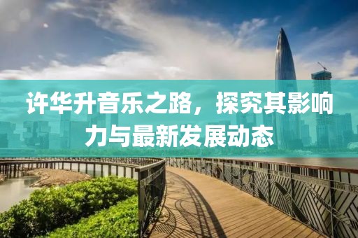 许华升音乐之路，探究其影响力与最新发展动态