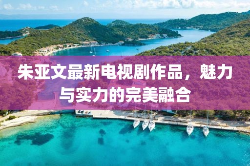 朱亚文最新电视剧作品，魅力与实力的完美融合