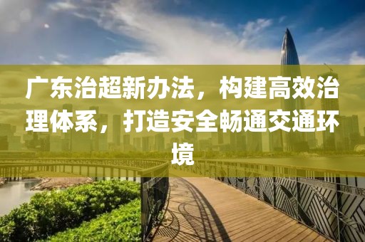 广东治超新办法，构建高效治理体系，打造安全畅通交通环境