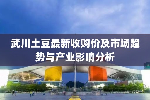 武川土豆最新收购价及市场趋势与产业影响分析