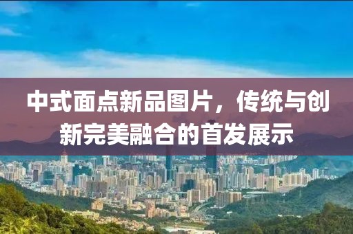 中式面点新品图片，传统与创新完美融合的首发展示