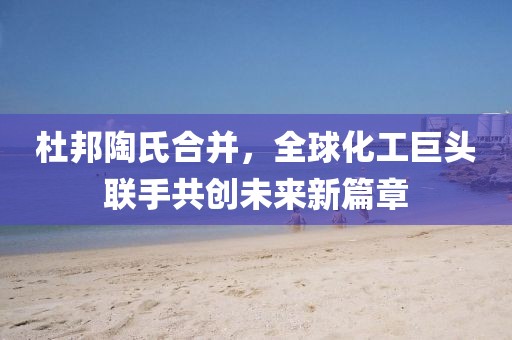 杜邦陶氏合并，全球化工巨头联手共创未来新篇章