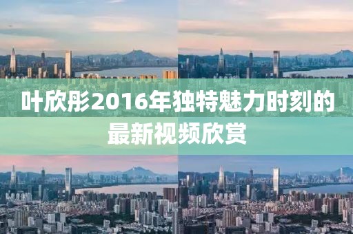 叶欣彤2016年独特魅力时刻的最新视频欣赏