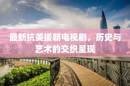 最新抗美援朝电视剧，历史与艺术的交织呈现