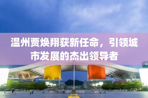 温州贾焕翔获新任命，引领城市发展的杰出领导者
