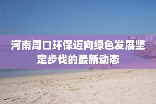 河南周口环保迈向绿色发展坚定步伐的最新动态