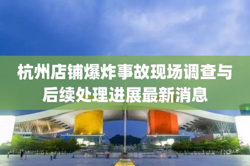 杭州店铺爆炸事故现场调查与后续处理进展最新消息