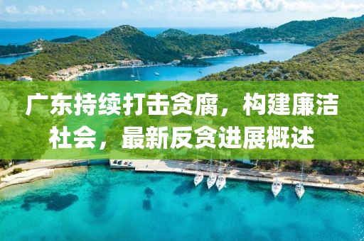 广东持续打击贪腐，构建廉洁社会，最新反贪进展概述