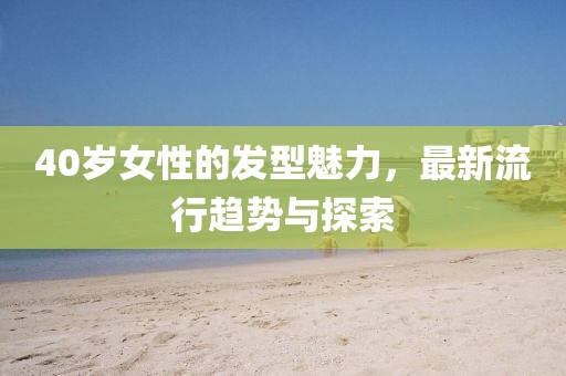 40岁女性的发型魅力，最新流行趋势与探索