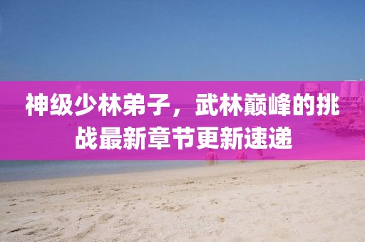神级少林弟子，武林巅峰的挑战最新章节更新速递
