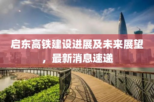 启东高铁建设进展及未来展望，最新消息速递