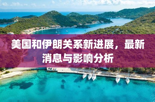 美国和伊朗关系新进展，最新消息与影响分析