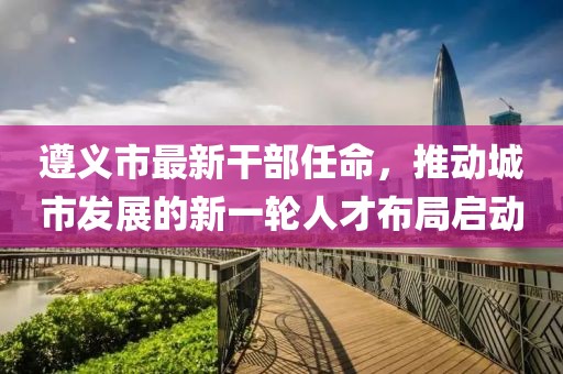 遵义市最新干部任命，推动城市发展的新一轮人才布局启动