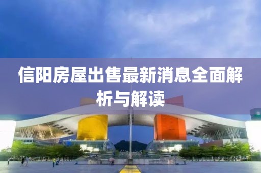 信阳房屋出售最新消息全面解析与解读