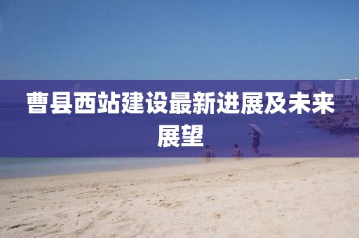 曹县西站建设最新进展及未来展望