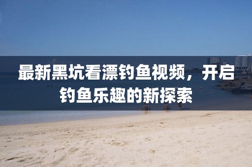 最新黑坑看漂钓鱼视频，开启钓鱼乐趣的新探索