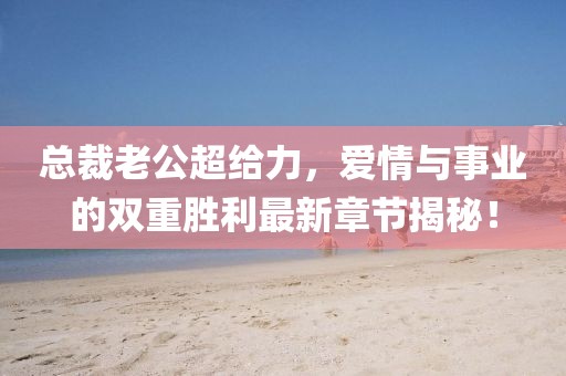 总裁老公超给力，爱情与事业的双重胜利最新章节揭秘！