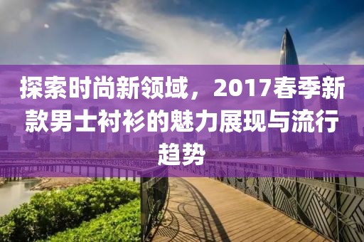 探索时尚新领域，2017春季新款男士衬衫的魅力展现与流行趋势