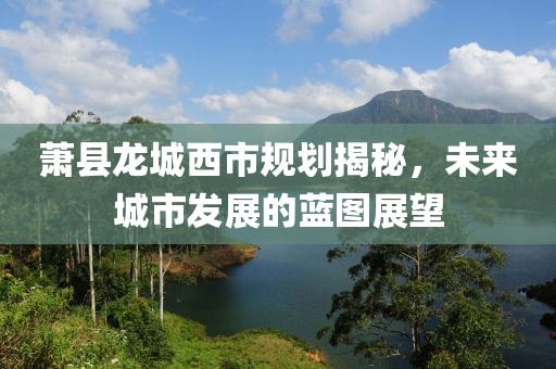 萧县龙城西市规划揭秘，未来城市发展的蓝图展望