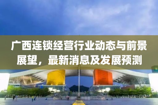 广西连锁经营行业动态与前景展望，最新消息及发展预测