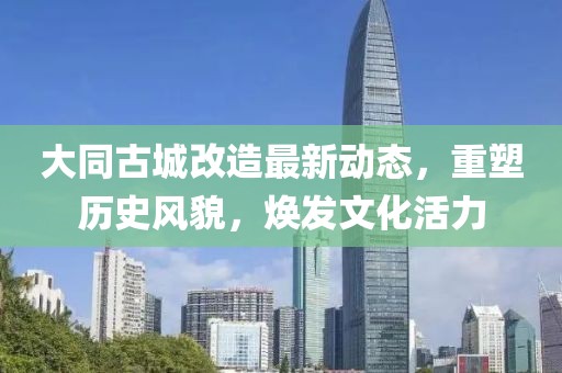 大同古城改造最新动态，重塑历史风貌，焕发文化活力