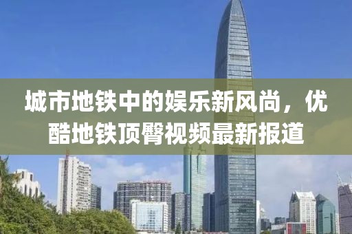 城市地铁中的娱乐新风尚，优酷地铁顶臀视频最新报道