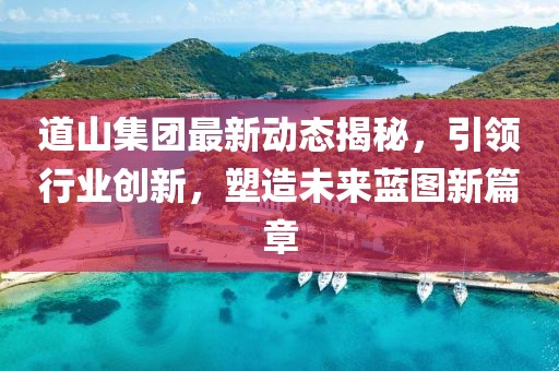 道山集团最新动态揭秘，引领行业创新，塑造未来蓝图新篇章