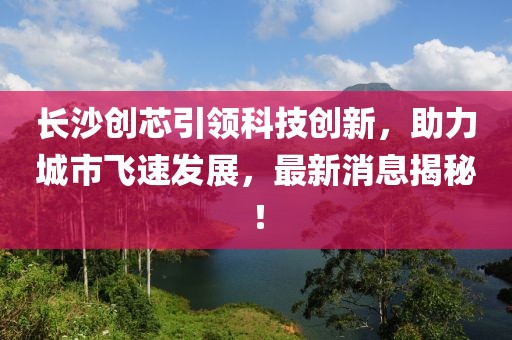 长沙创芯引领科技创新，助力城市飞速发展，最新消息揭秘！