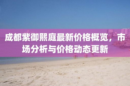 成都紫御熙庭最新价格概览，市场分析与价格动态更新