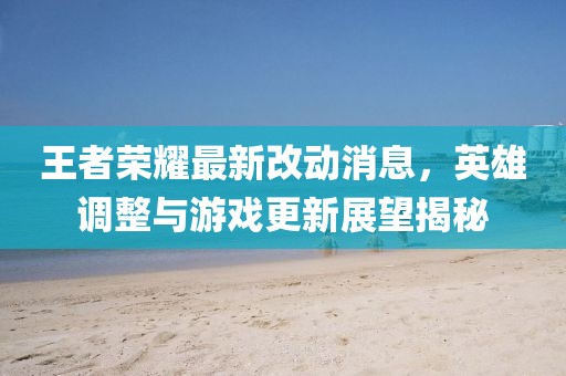 王者荣耀最新改动消息，英雄调整与游戏更新展望揭秘
