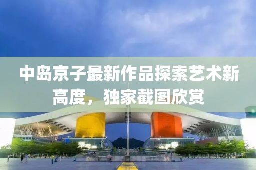 中岛京子最新作品探索艺术新高度，独家截图欣赏