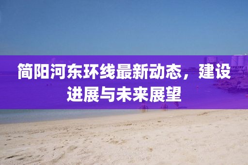 简阳河东环线最新动态，建设进展与未来展望