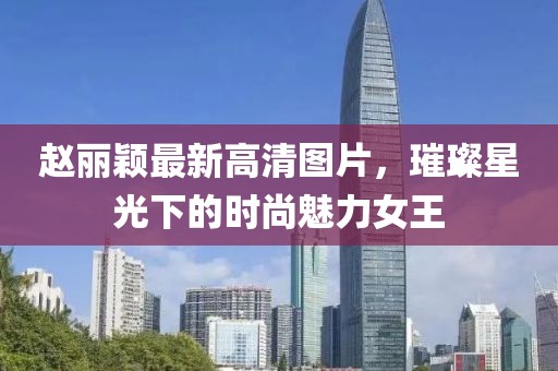 赵丽颖最新高清图片，璀璨星光下的时尚魅力女王