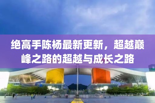 绝高手陈杨最新更新，超越巅峰之路的超越与成长之路
