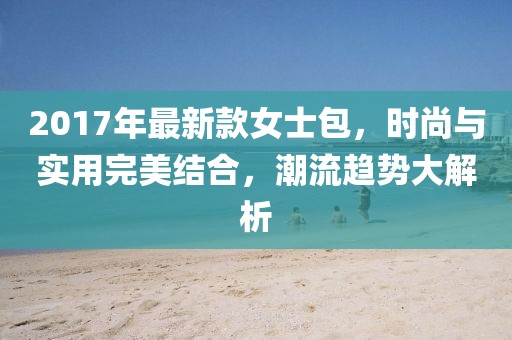 2017年最新款女士包，时尚与实用完美结合，潮流趋势大解析