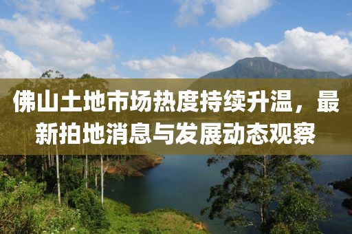 佛山土地市场热度持续升温，最新拍地消息与发展动态观察