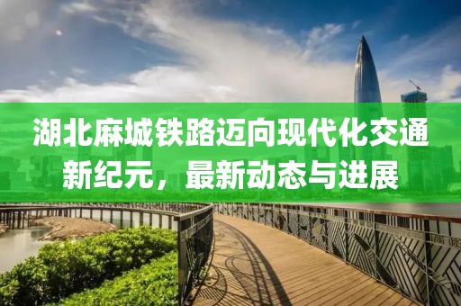 湖北麻城铁路迈向现代化交通新纪元，最新动态与进展